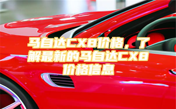 马自达CX8价格，了解最新的马自达CX8价格信息