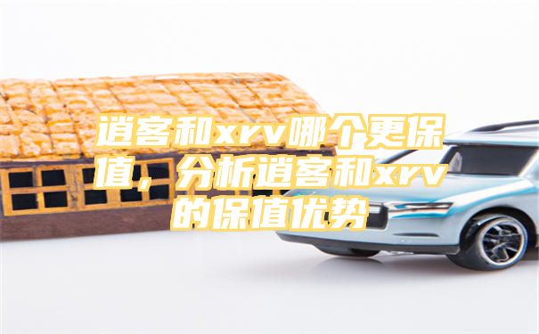 逍客和xrv哪个更保值，分析逍客和xrv的保值优势