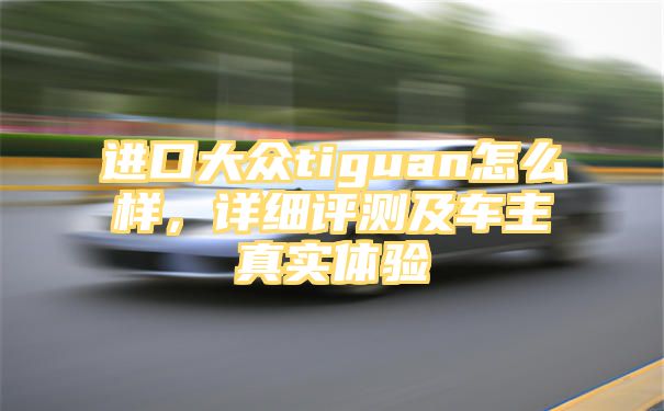 进口大众tiguan怎么样，详细评测及车主真实体验