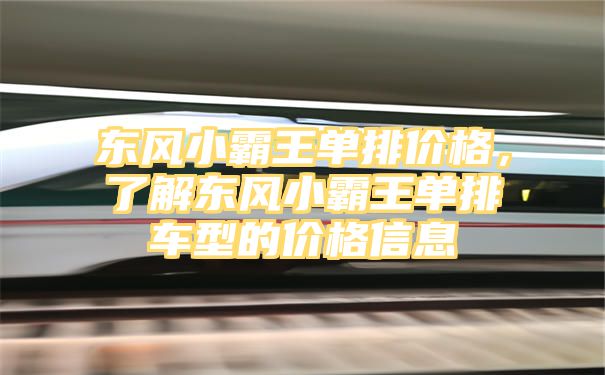 东风小霸王单排价格，了解东风小霸王单排车型的价格信息