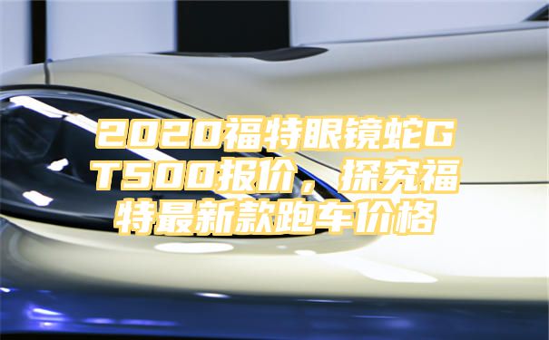 2020福特眼镜蛇GT500报价，探究福特最新款跑车价格