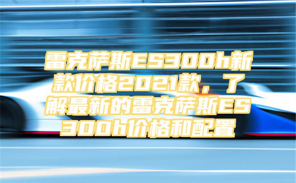 雷克萨斯ES300h新款价格2021款，了解最新的雷克萨斯ES300h价格和配置