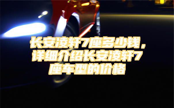 长安凌轩7座多少钱，详细介绍长安凌轩7座车型的价格