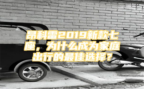 昂科雷2019新款七座，为什么成为家庭出行的最佳选择？