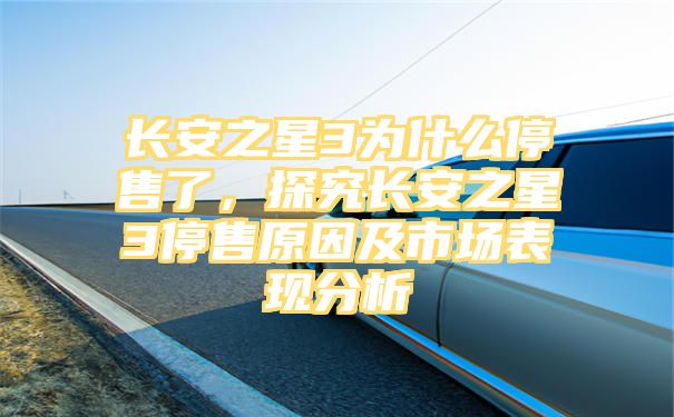 长安之星3为什么停售了，探究长安之星3停售原因及市场表现分析