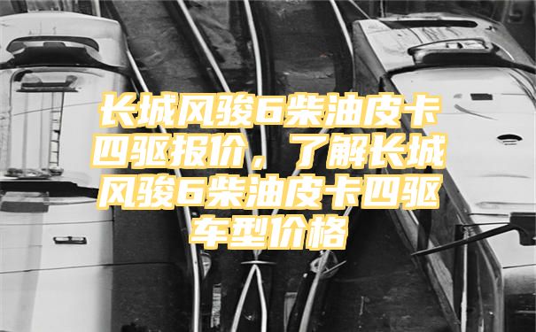 长城风骏6柴油皮卡四驱报价，了解长城风骏6柴油皮卡四驱车型价格