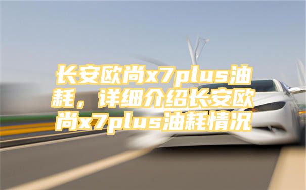 长安欧尚x7plus油耗，详细介绍长安欧尚x7plus油耗情况