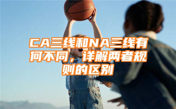 CA三线和NA三线有何不同，详解两者规则的区别