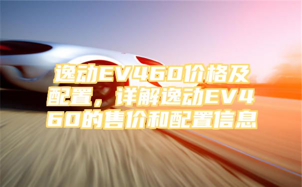 逸动EV460价格及配置，详解逸动EV460的售价和配置信息