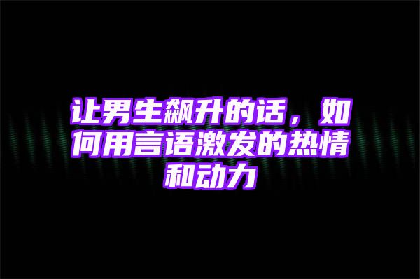 让男生飙升的话，如何用言语激发的热情和动力