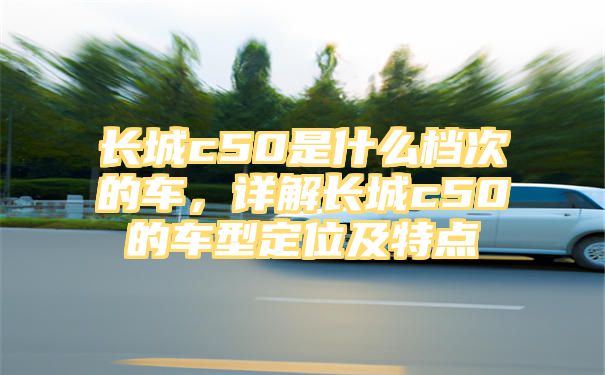 长城c50是什么档次的车，详解长城c50的车型定位及特点