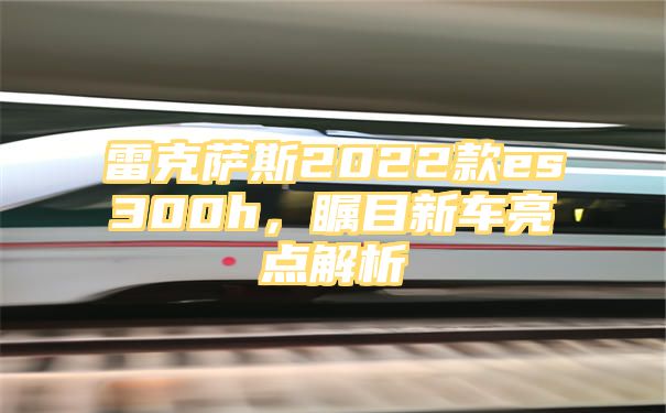 雷克萨斯2022款es300h，瞩目新车亮点解析