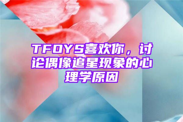 TFOYS喜欢你，讨论偶像追星现象的心理学原因