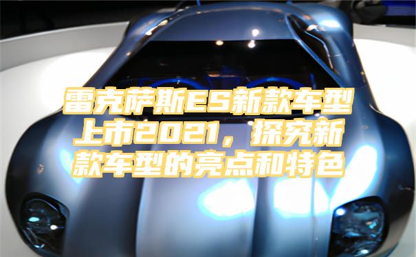 雷克萨斯ES新款车型上市2021，探究新款车型的亮点和特色