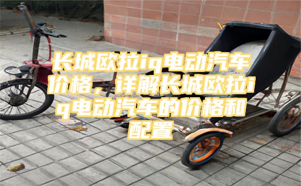 长城欧拉iq电动汽车价格，详解长城欧拉iq电动汽车的价格和配置