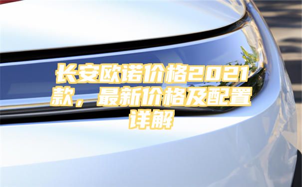 长安欧诺价格2021款，最新价格及配置详解