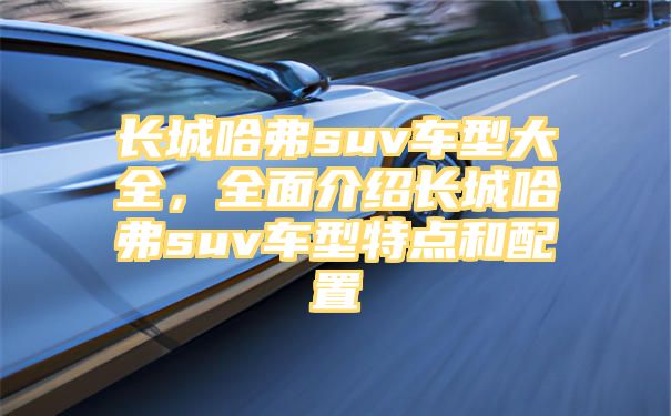 长城哈弗suv车型大全，全面介绍长城哈弗suv车型特点和配置