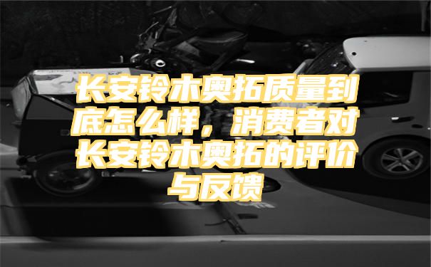 长安铃木奥拓质量到底怎么样，消费者对长安铃木奥拓的评价与反馈