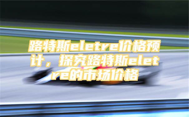 路特斯eletre价格预计，探究路特斯eletre的市场价格