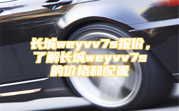 长城weyvv7s报价，了解长城weyvv7s的价格和配置