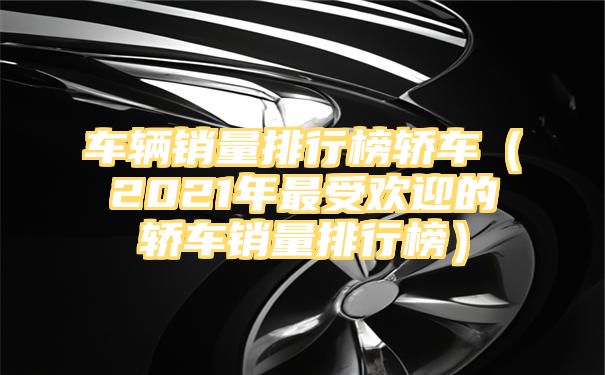 车辆销量排行榜轿车（2021年最受欢迎的轿车销量排行榜）