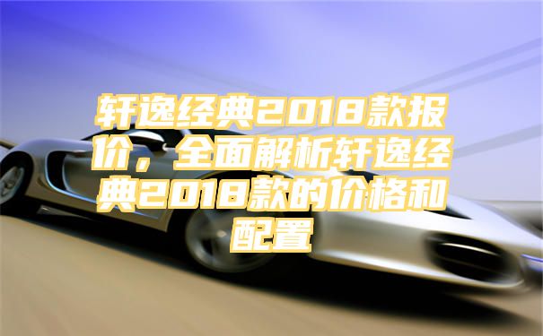 轩逸经典2018款报价，全面解析轩逸经典2018款的价格和配置