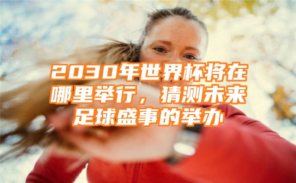 2030年世界杯将在哪里举行，猜测未来足球盛事的举办