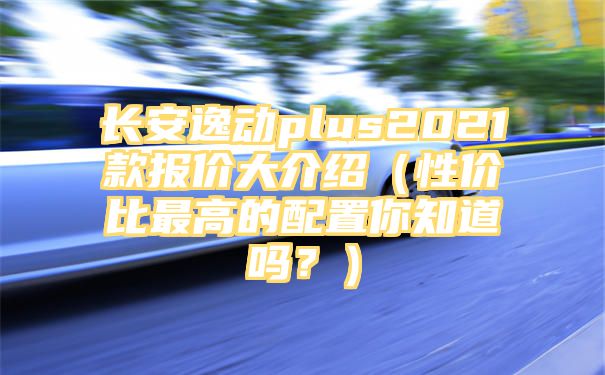 长安逸动plus2021款报价大介绍（性价比最高的配置你知道吗？）