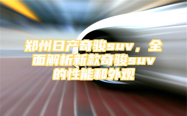 郑州日产奇骏suv，全面解析新款奇骏suv的性能和外观