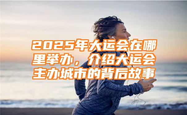 2025年大运会在哪里举办，介绍大运会主办城市的背后故事