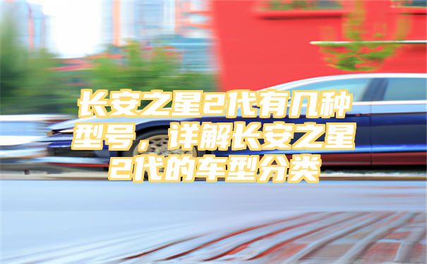 长安之星2代有几种型号，详解长安之星2代的车型分类