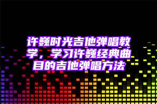 许巍时光吉他弹唱教学，学习许巍经典曲目的吉他弹唱方法