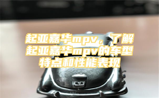 起亚嘉华mpv，了解起亚嘉华mpv的车型特点和性能表现