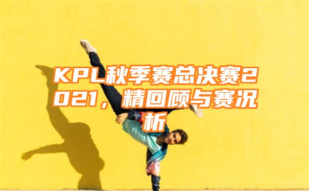 KPL秋季赛总决赛2021，精回顾与赛况析