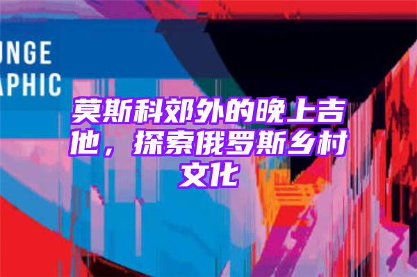 莫斯科郊外的晚上吉他，探索俄罗斯乡村文化