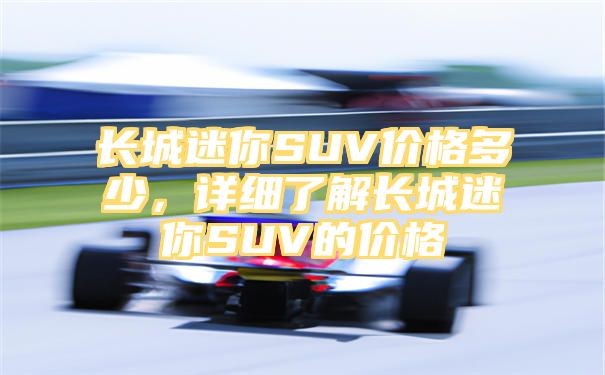 长城迷你SUV价格多少，详细了解长城迷你SUV的价格