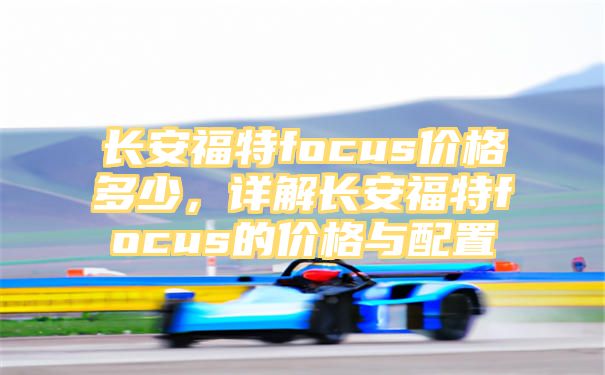 长安福特focus价格多少，详解长安福特focus的价格与配置