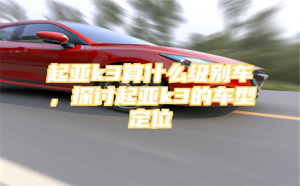 起亚k3算什么级别车，探讨起亚k3的车型定位