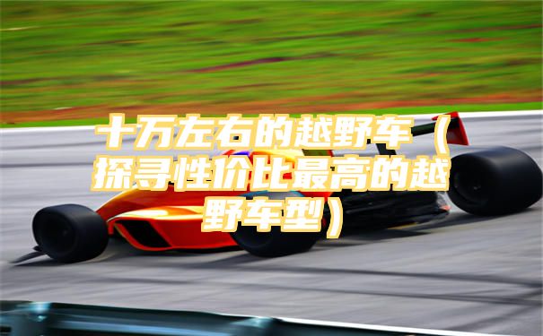 十万左右的越野车（探寻性价比最高的越野车型）