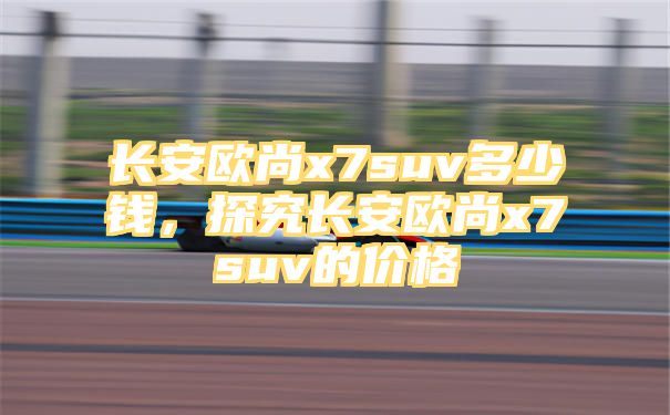 长安欧尚x7suv多少钱，探究长安欧尚x7suv的价格