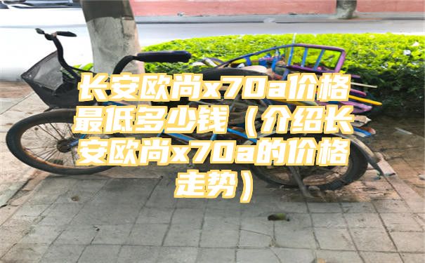 长安欧尚x70a价格最低多少钱（介绍长安欧尚x70a的价格走势）