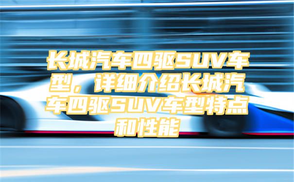 长城汽车四驱SUV车型，详细介绍长城汽车四驱SUV车型特点和性能