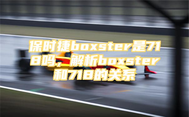 保时捷boxster是718吗，解析boxster和718的关系