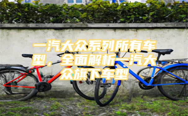 一汽大众系列所有车型，全面解析一汽大众旗下车型