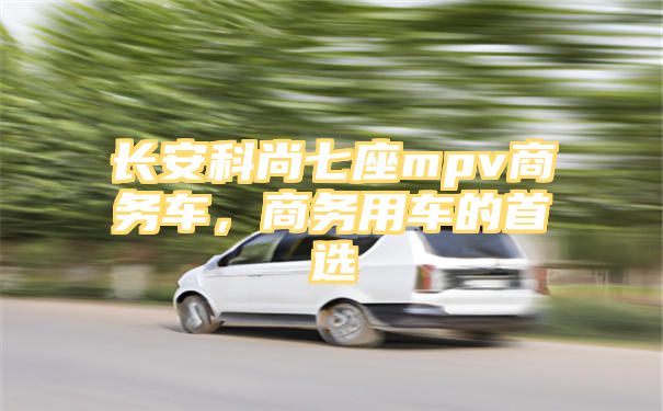 长安科尚七座mpv商务车，商务用车的首选