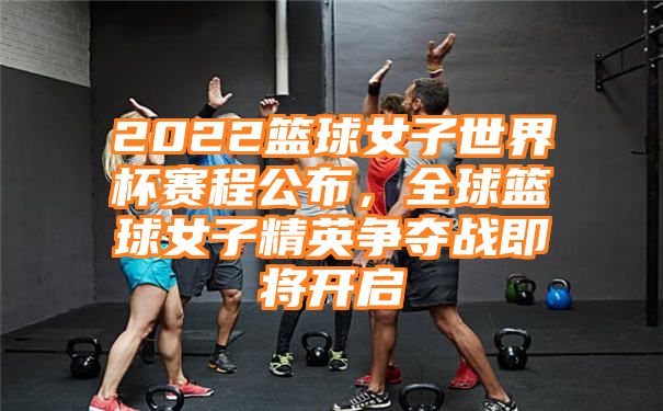 2022篮球女子世界杯赛程公布，全球篮球女子精英争夺战即将开启