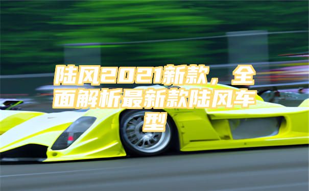 陆风2021新款，全面解析最新款陆风车型