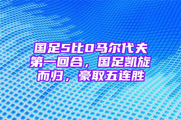 国足5比0马尔代夫第一回合，国足凯旋而归，豪取五连胜