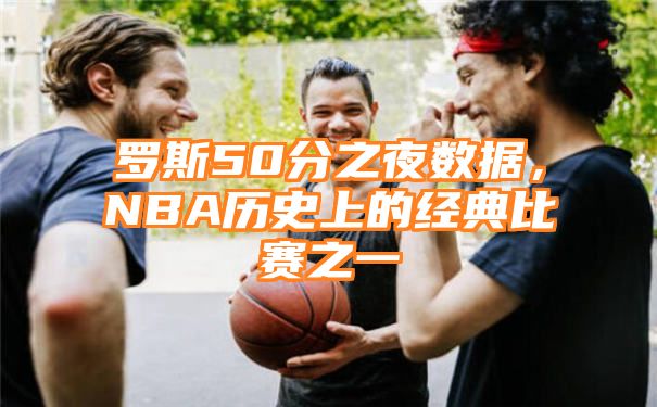 罗斯50分之夜数据，NBA历史上的经典比赛之一