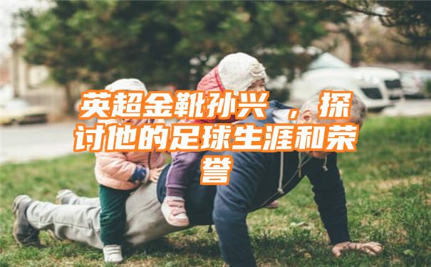 英超金靴孙兴慜，探讨他的足球生涯和荣誉